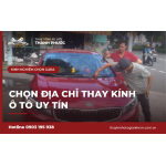 Kinh nghiệm chọn địa chỉ thay kính ô tô uy tín và chăm sóc kính sau khi thay